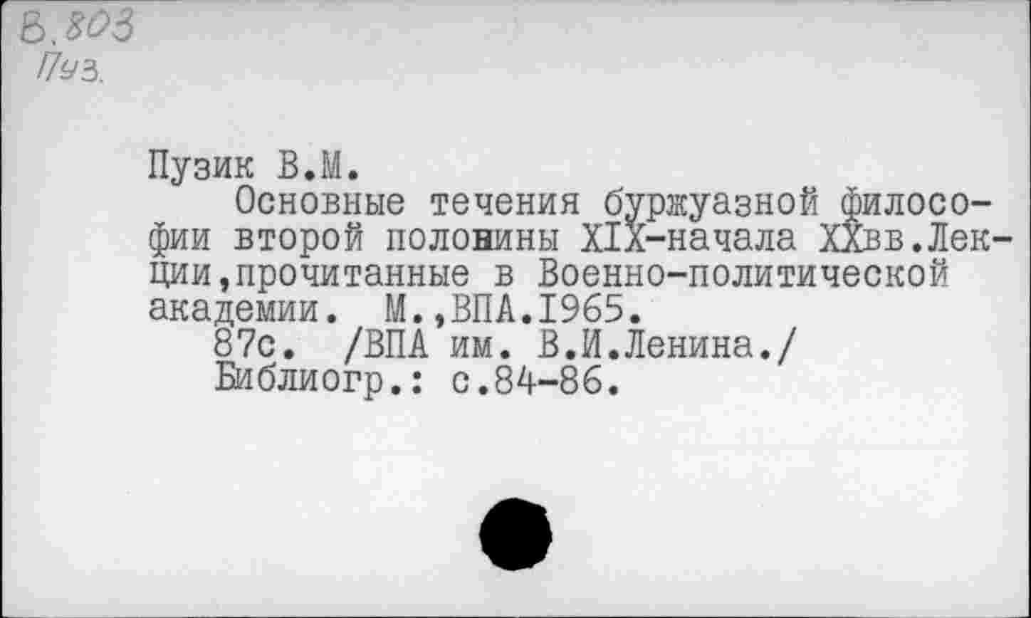 ﻿е>,я?з
Г7уз.
Пузик В.М.
Основные течения буржуазной философии второй половины Х1л-начала ХХвв.Лекции, прочитанные в Военно-политической академии. М.,ВПА.1965.
87с. /ВПА им. В.И.Ленина./ Библиогр.: с.84-86.